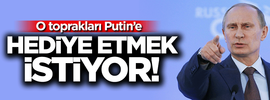 O toprakları Putin'e hediye etmek istiyor!
