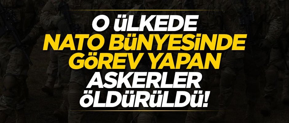 O ülkede NATO bünyesinde görev yapan askerler öldürüldü!