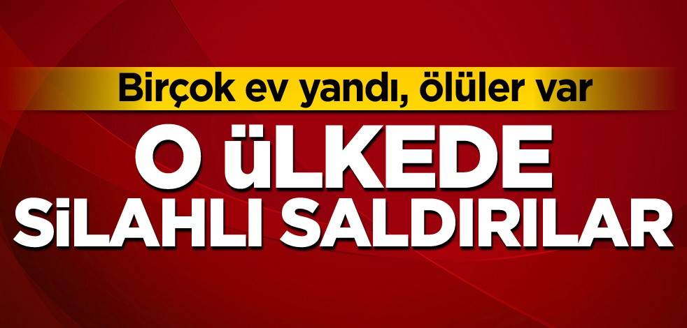 O ülkede silahlı saldırılar! Birçok ev yandı, ölüler var