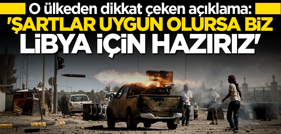 O ülkeden flaş çıkış: Şartlar uygun olursa biz Libya için hazırız