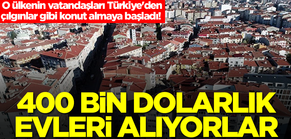 O ülkenin vatandaşları Türkiye'den çılgınlar gibi konut almaya başladı! 400 bin dolarlık evleri alıyorlar