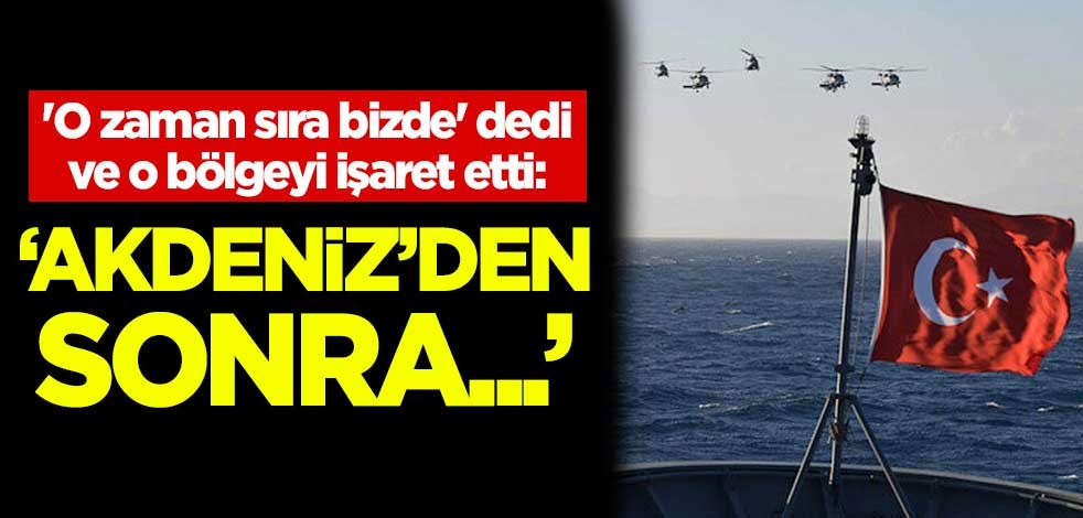 'O zaman sıra bizde' dedi ve o bölgeyi işaret etti: Akdeniz'den sonra...