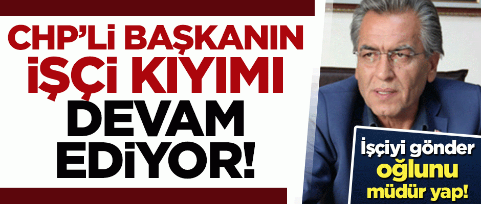 Oğluna torpil yapan CHP'li başkanın işçi kıyımı devam ediyor!