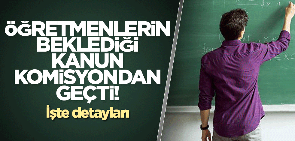 Öğretmenlerin beklediği kanun komisyondan geçti! İşte detayları