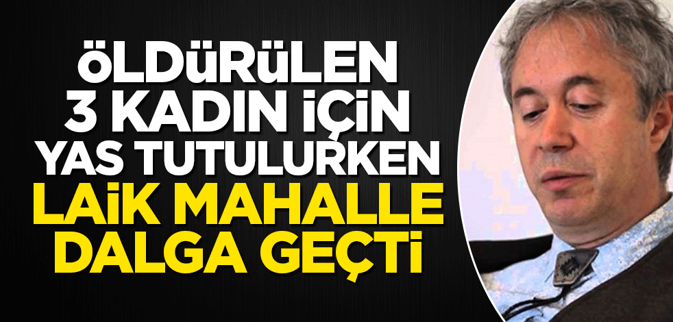 Öldürülen 3 kadın için yas tutulurken laik mahalle adeta dalga geçiyor