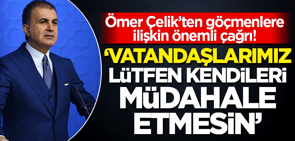 Ömer Çelik'ten göçmenlere ilişkin önemli çağrı! 'Vatandaşlarımız lütfen kendileri müdahale etmesin'