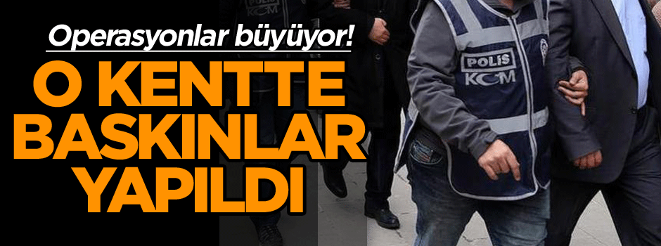 Operasyonlar büyüyor! O kentte baskınlar yapıldı