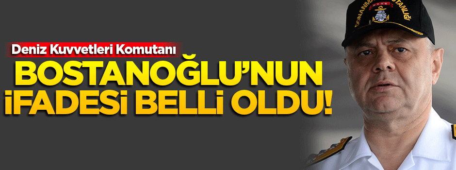 Oramiral Bostanoğlu'nun ifadesi ortaya çıktı!