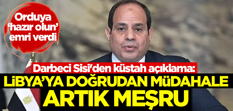 Orduya 'hazır olun' emri veren darbeci Sisi'den küstah açıklama: Libya'ya doğrudan müdahale artık meşru
