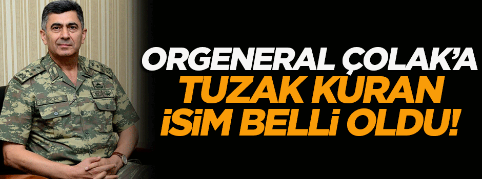 Orgeneral Çolak'a tuzak kuran isim belli oldu