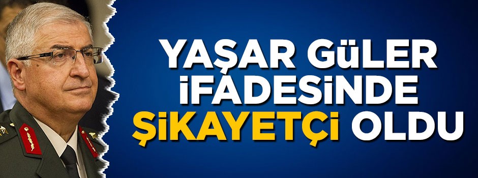 Orgeneral Yaşar Güler ifadesinde şikayetçi oldu
