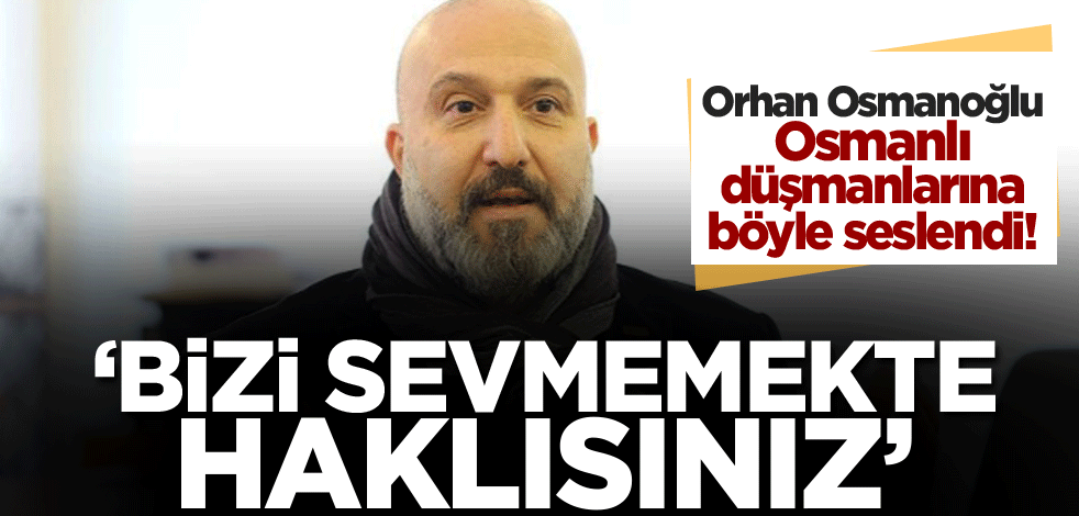 Orhan Osmanoğlu, Osmanlı düşmanlarına böyle seslendi! 'Bizi sevmemekte haklısınız'