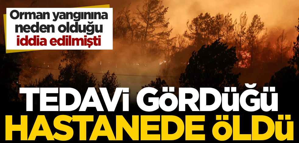 Orman yangınına neden olduğu iddia edilmişti! Tedavi gördüğü hastanede öldü