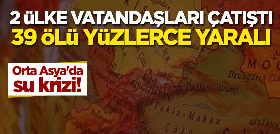 Orta Asya'da su krizi! 2 ülke vatandaşları çatıştı: 39 ölü yüzlerce yaralı