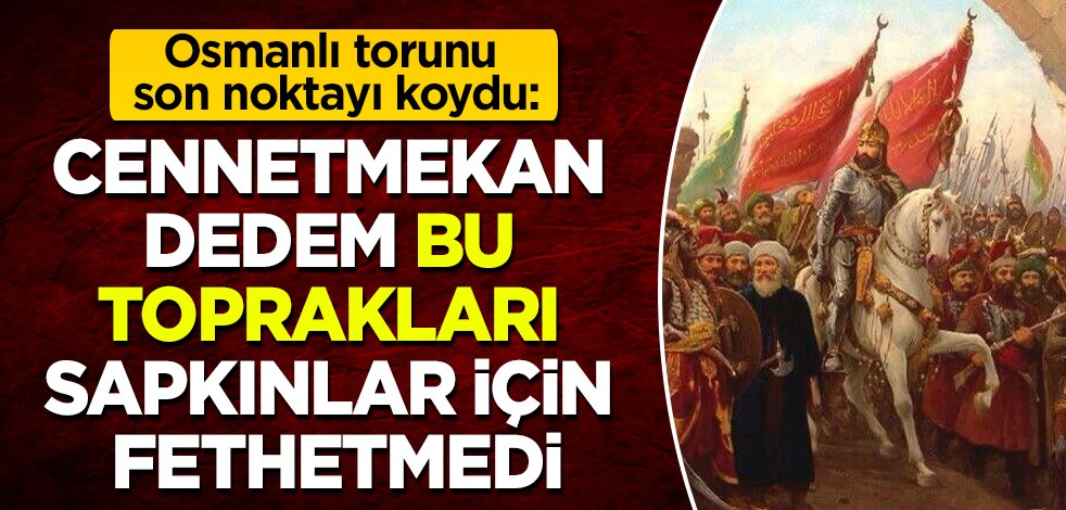 Osmanlı torunu noktayı koydu: Dedem Fatih Sultan Mehmed Han, bu toprakları sapıklar için fethetmedi