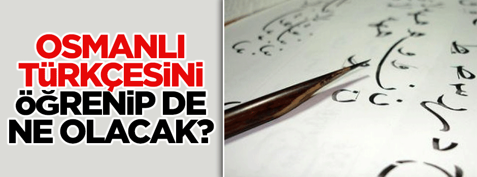"Osmanlı Türkçesini öğrenip de ne olacak?"