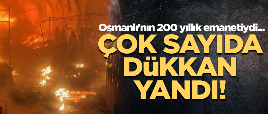Osmanlı'nın 200 yıllık emanetiydi... Çok sayıda dükkan yandı!