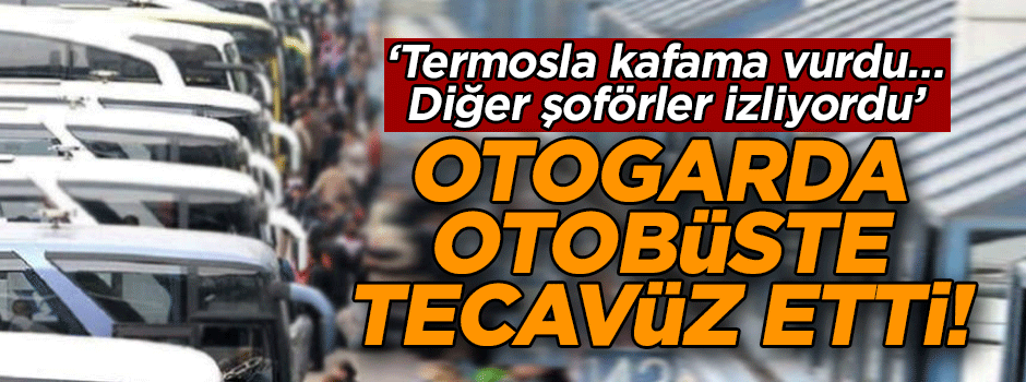 Otogarda otobüste tecavüz etti! ‘Termosla kafama vurdu… Diğer şoförler izliyordu’