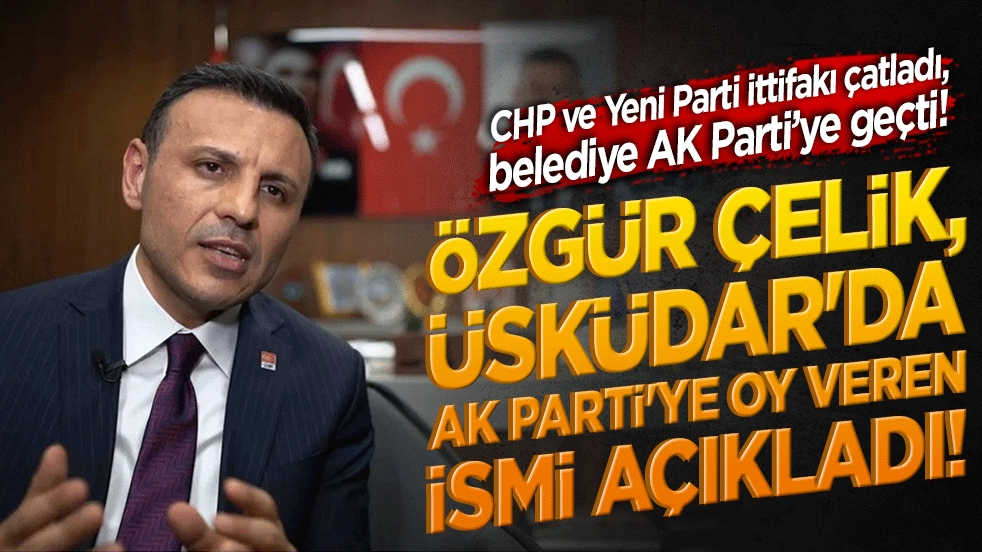 Özgür Çelik, Üsküdar'da AK Parti'ye oy veren ismi açıkladı! CHP ve Yeni Parti ittifakı çatladı, belediye AK Parti’ye geçti!