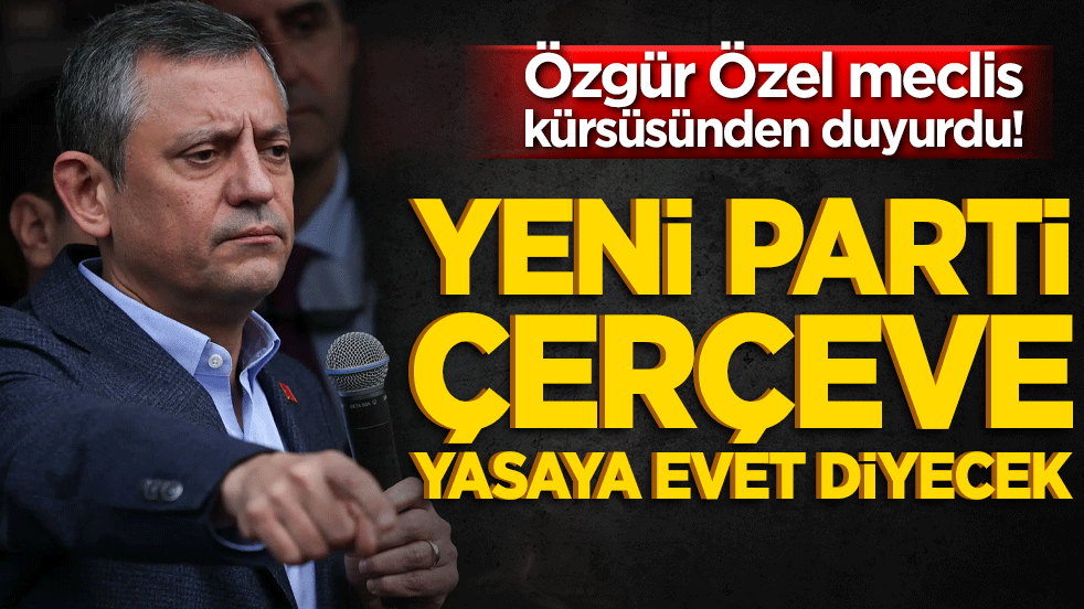 Özgür Özel meclis kürsüsünden duyurdu! Yeni Parti çerçeve yasaya evet diyecek!