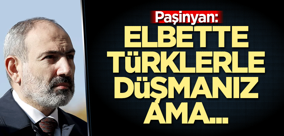 Paşinyan: Elbette Türklerle düşmanız ama...