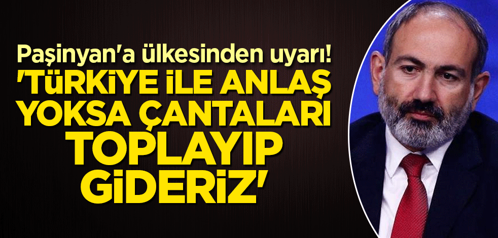 Paşinyan'a ülkesinden uyarı! 'Türkiye ile anlaş yoksa çantaları toplayıp gideriz'
