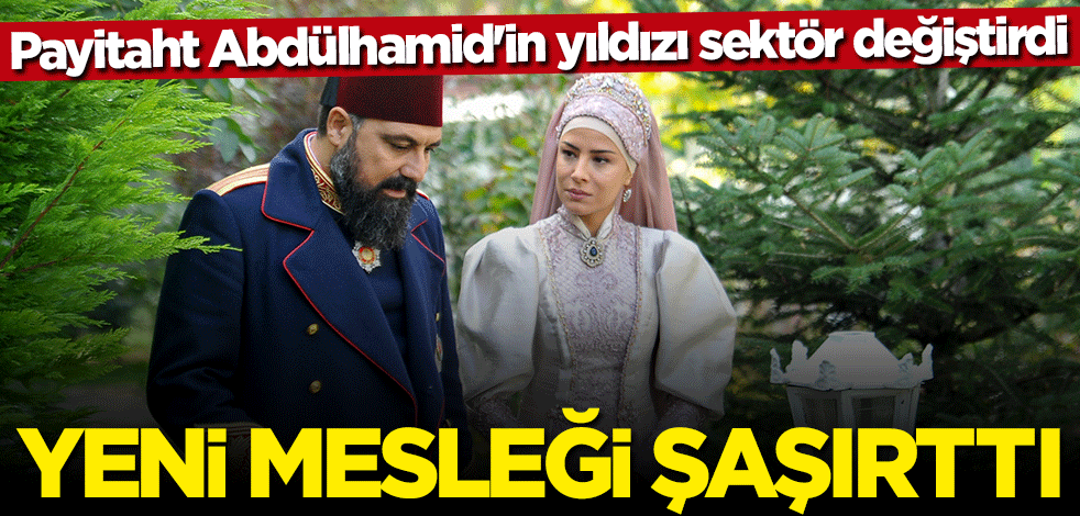 Payitaht Abdülhamid'in yıldızı sektör değiştirdi... İşte yeni mesleği