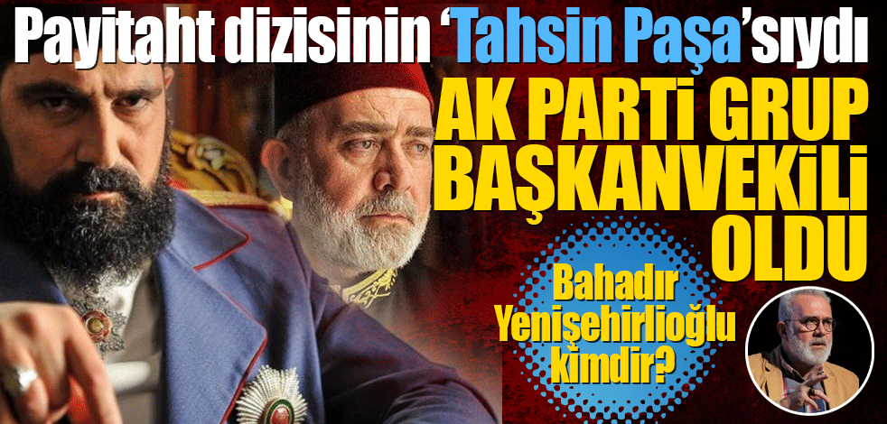 Payitaht dizisinin Tahsin Paşa’sıydı! Bahadır Yenişehirlioğlu AK Parti Grup Başkanvekilioldu