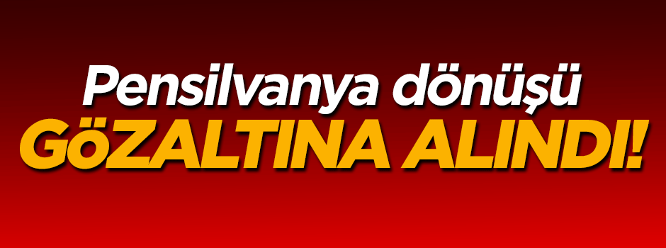 Pensilvanya dönüşü gözaltına alındı!