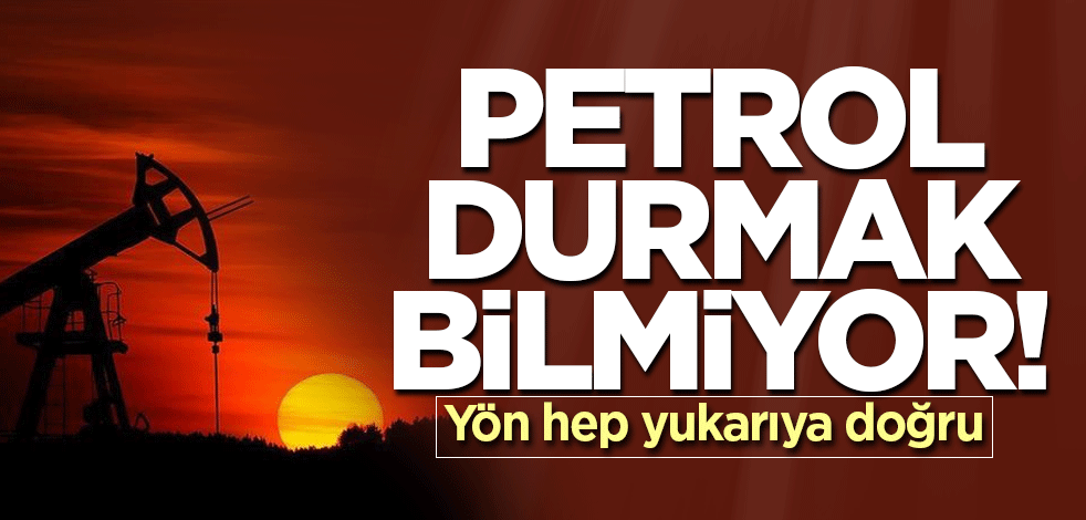 Petrol durmak bilmiyor! Yön hep yukarıya doğru