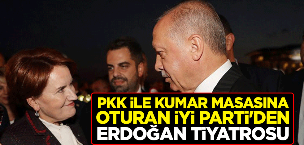 PKK ile kumar masasına oturan İyi Parti'den Erdoğan tiyatrosu