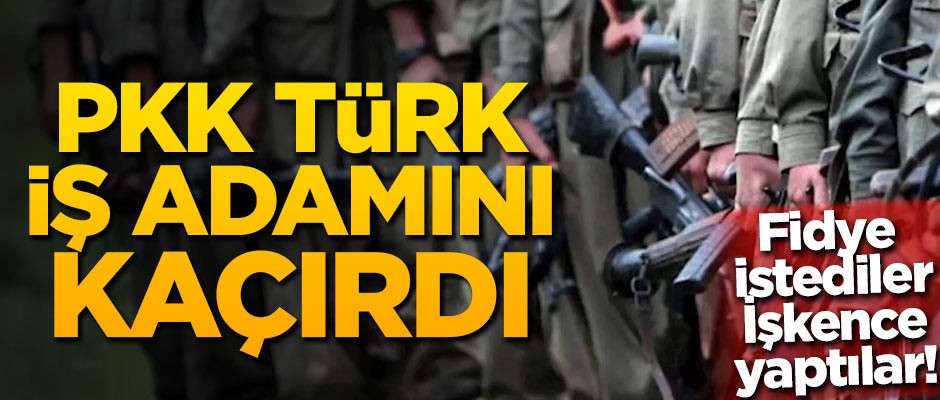 PKK Türk iş adamını kaçırdı! Fidye isteyip, işkence yaptılar