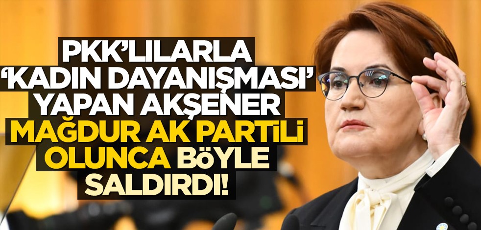PKK’lılarla "kadın dayanışması" yapan Akşener, mağdur AK Partili olunca böyle saldırdı!