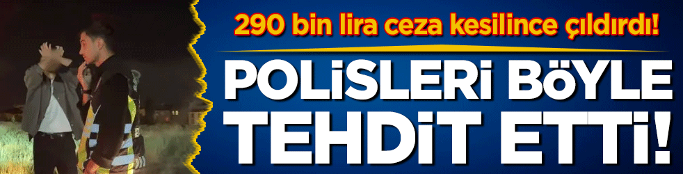 Polisi b&ouml;yle tehdit etti: 290 bin lira ceza yiyince &ccedil;ıldırdı!