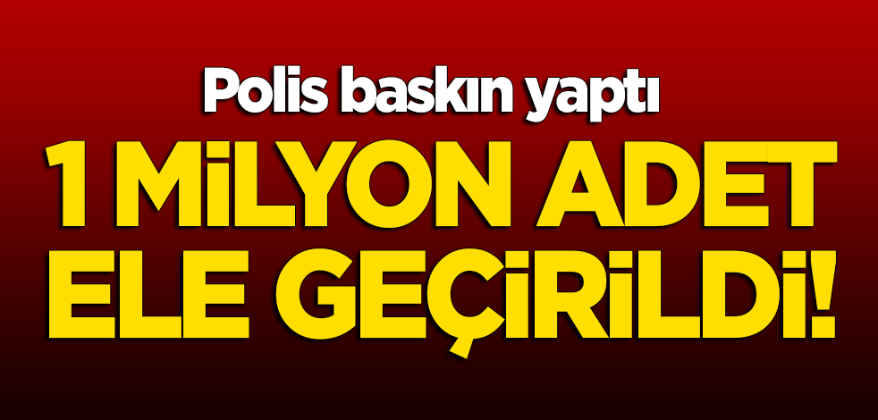 Polis baskın yaptı: 1 milyon adet ele geçirildi!