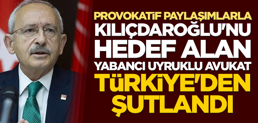 Provokatif paylaşımlarla Kılıçdaroğlu'nu hedef alan yabancı uyruklu avukat Türkiye'den şutlandı