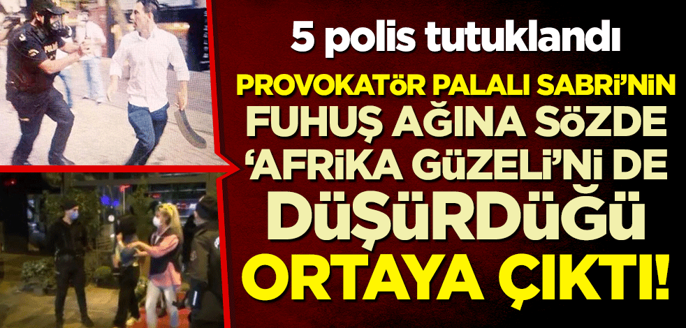Provokatör Palalı Sabri, fuhuş ağına sözde "Afrika güzeli"ni de düşürdüğü ortaya çıktı! 5 polis tutuklandı