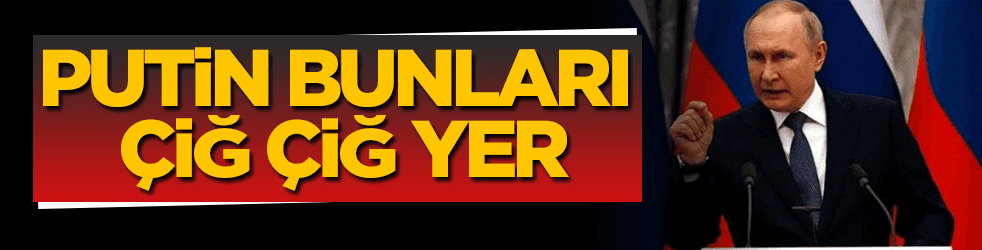 Putin bunları çiğ çiğ yer