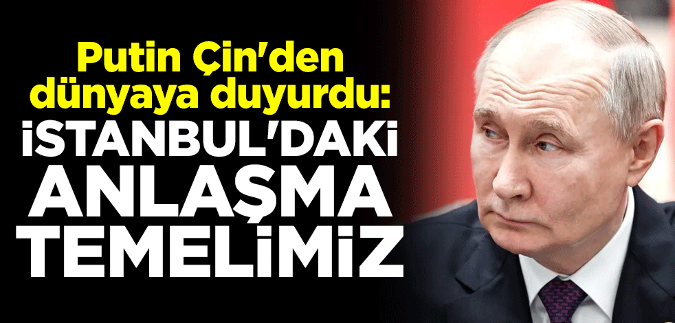 Putin Çin'den dünyaya duyurdu: İstanbul'daki anlaşma temelimiz