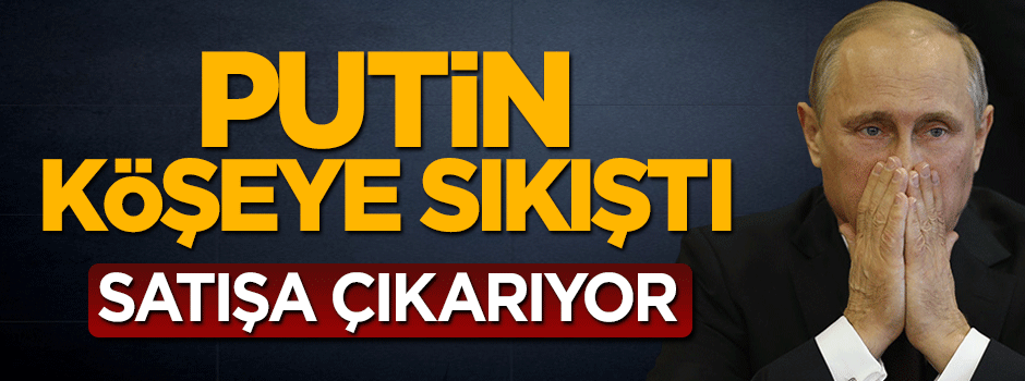 Putin köşeye sıkıştı, satışa çıkarıyor
