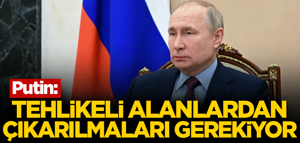 Putin: Tehlikeli alanlardan çıkarılmaları gerekiyor