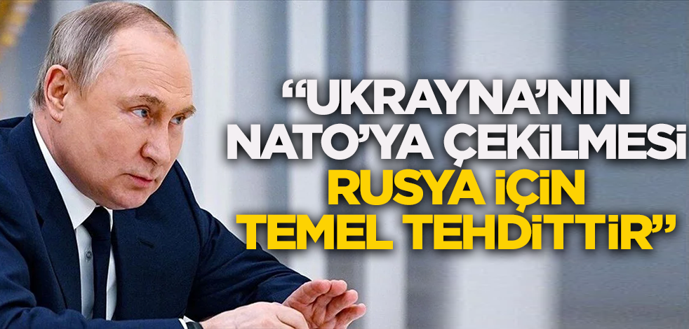 Putin: Ukrayna’nın NATO’ya çekilmesi Rusya için temel tehdittir.