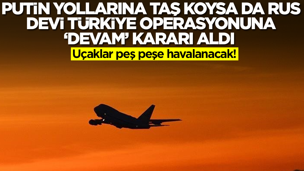 Putin yollarına taş koysa da Rus devi Türkiye operasyonuna 'devam' kararı aldı