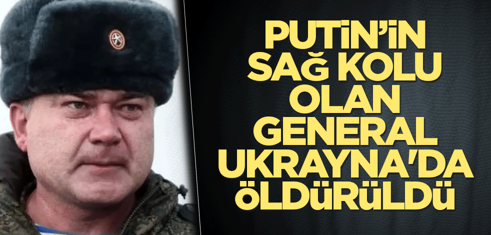 Putin’in sağ kolu olan general Ukrayna'da öldürüldü