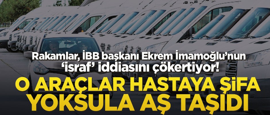 Rakamlar, İBB Başkanı Ekrem İmamoğlu’nun "israf" iddiasını çökertiyor! O araçlar hastaya şifa yoksula aş taşıdı