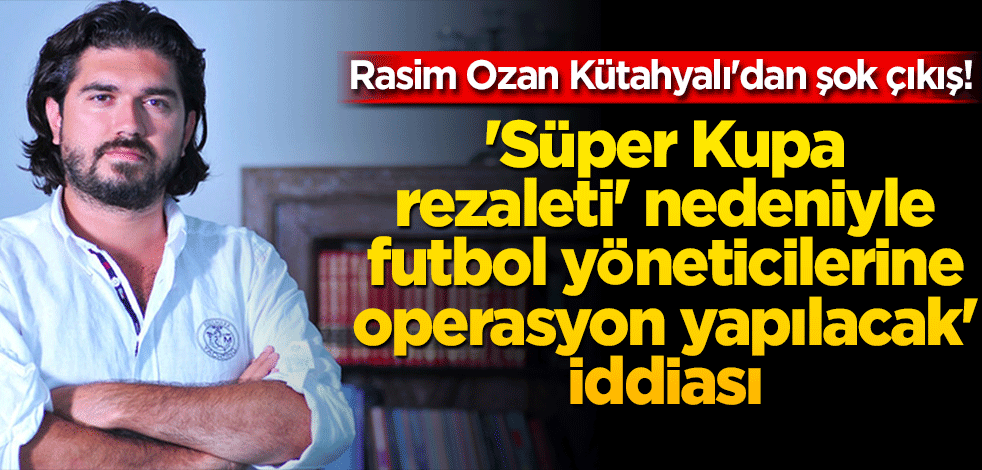Rasim Ozan Kütahyalı'dan şok çıkış! 'Süper Kupa rezaleti' nedeniyle futbol yöneticilerine operasyon yapılacak' iddiası