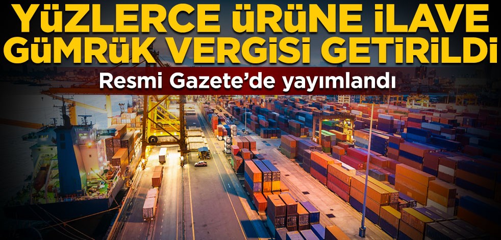 Resmi Gazete’de yayımlandı! 800’den fazla ürüne ilave gümrük vergisi getirildi
