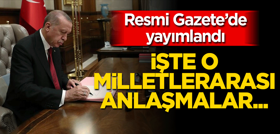 Resmi Gazete'de yayımlandı! İşte o Milletlerarası anlaşmalar...