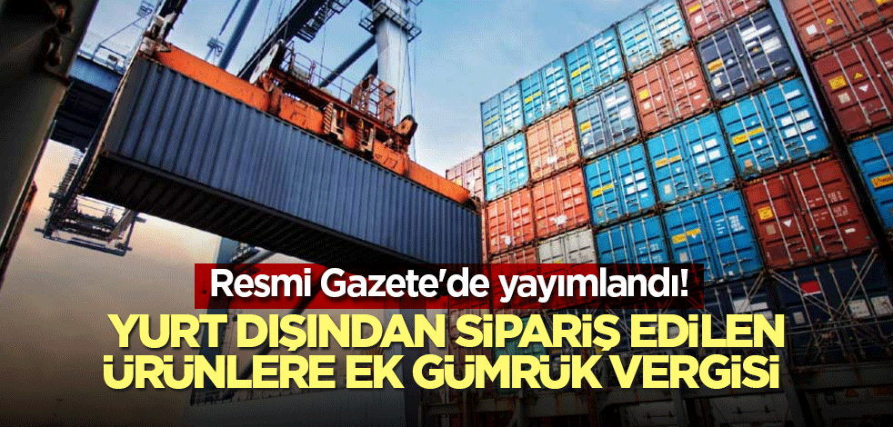 Resmi Gazete'de yayımlandı! Yurt dışından sipariş edilen ürünlere ek gümrük vergisi