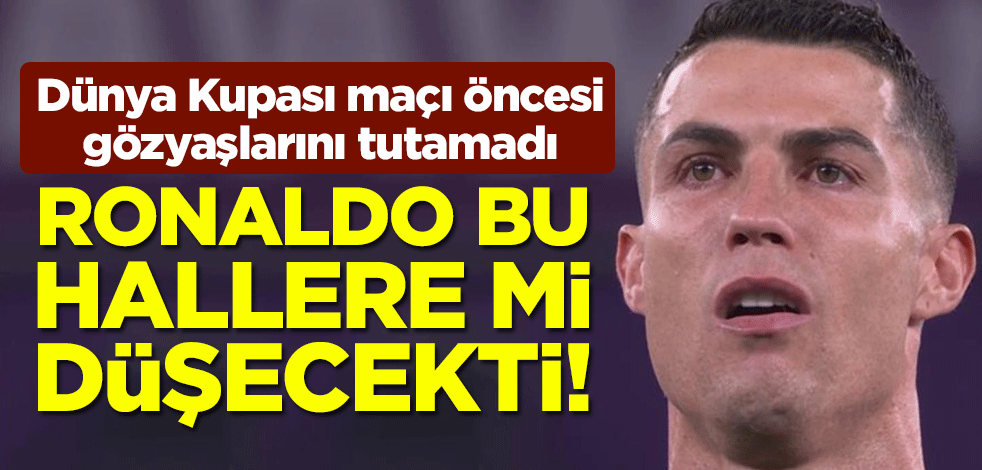 Ronaldo bu hallere mi düşecekti! Dünya Kupası maçı öncesi gözyaşlarını tutamadı